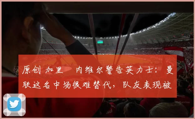 原创 加里・内维尔警告英力士:曼联这名中场很难替代,队友表现被赞 “离谱”