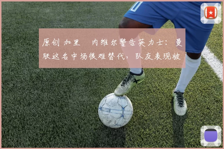 原创 加里・内维尔警告英力士：曼联这名中场很难替代，队友表现被赞 “离谱”