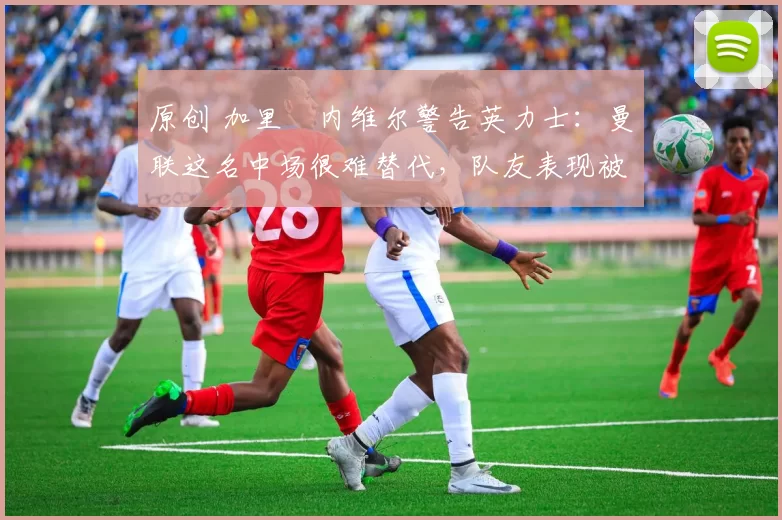 原创 加里・内维尔警告英力士：曼联这名中场很难替代，队友表现被赞 “离谱”