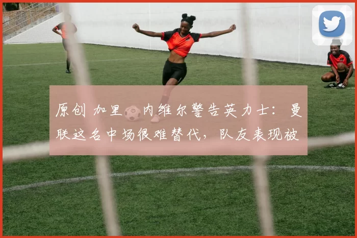 原创 加里・内维尔警告英力士:曼联这名中场很难替代,队友表现被赞 “离谱”