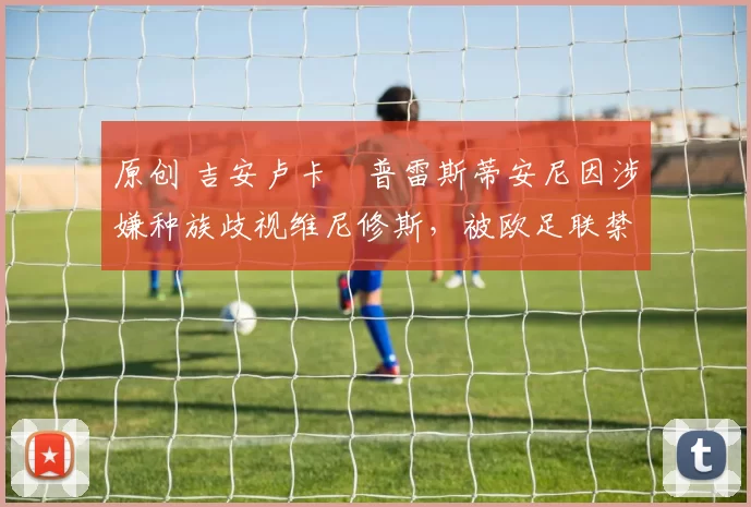 原创 吉安卢卡・普雷斯蒂安尼因涉嫌种族歧视维尼修斯,被欧足联禁赛