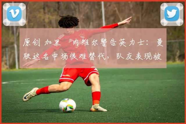 原创 加里・内维尔警告英力士：曼联这名中场很难替代，队友表现被赞 “离谱”