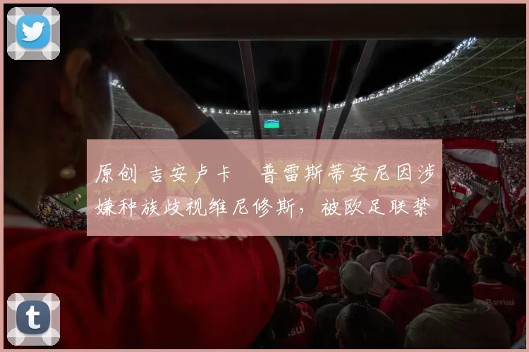 原创 吉安卢卡・普雷斯蒂安尼因涉嫌种族歧视维尼修斯，被欧足联禁赛