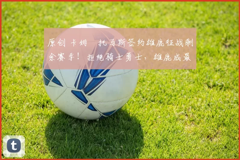 原创 卡姆・托马斯签约雄鹿征战剩余赛季!拒绝骑士勇士,雄鹿成最优选