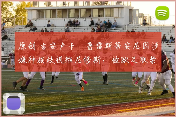 原创 吉安卢卡・普雷斯蒂安尼因涉嫌种族歧视维尼修斯，被欧足联禁赛