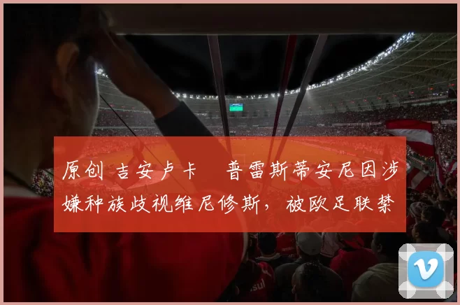 原创 吉安卢卡・普雷斯蒂安尼因涉嫌种族歧视维尼修斯，被欧足联禁赛