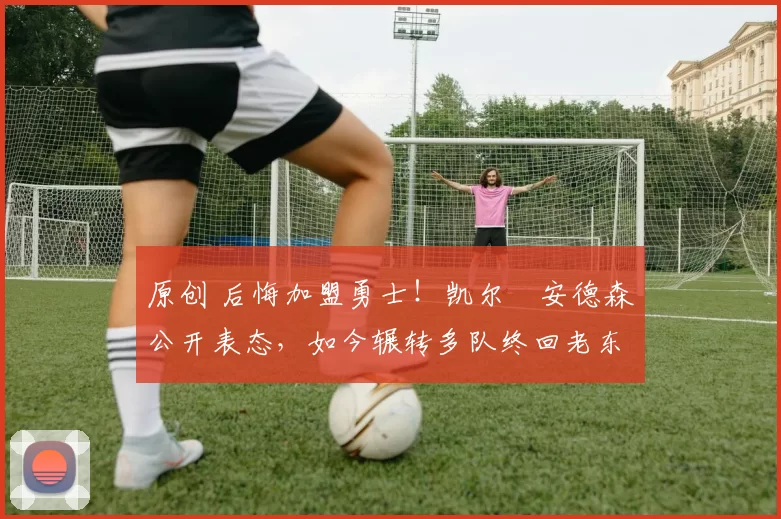 原创 后悔加盟勇士！凯尔・安德森公开表态，如今辗转多队终回老东家