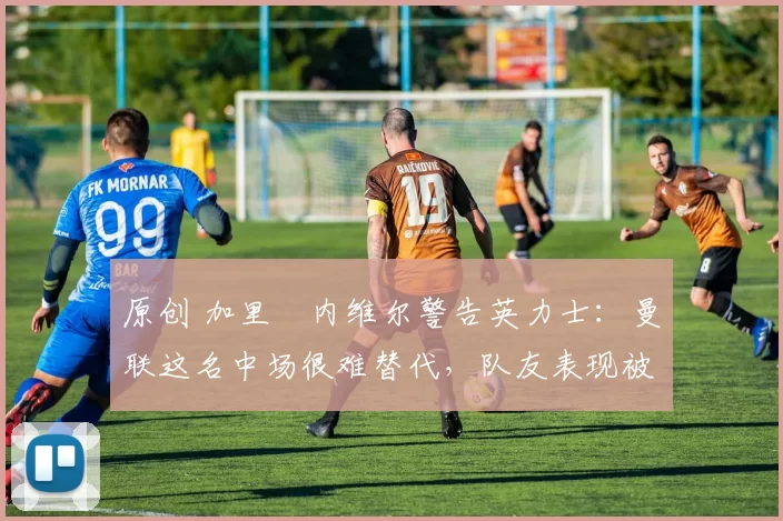 原创 加里・内维尔警告英力士：曼联这名中场很难替代，队友表现被赞 “离谱”