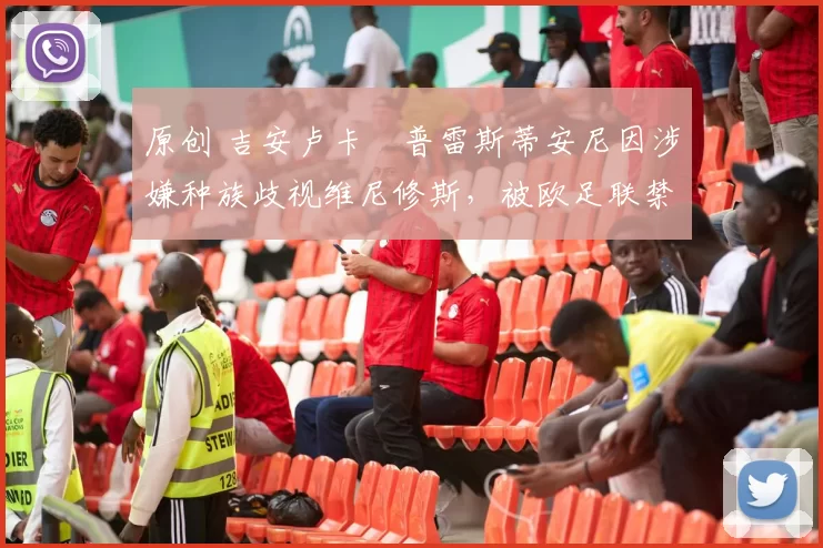 原创 吉安卢卡・普雷斯蒂安尼因涉嫌种族歧视维尼修斯，被欧足联禁赛