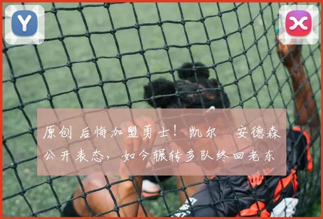 原创 后悔加盟勇士！凯尔・安德森公开表态，如今辗转多队终回老东家