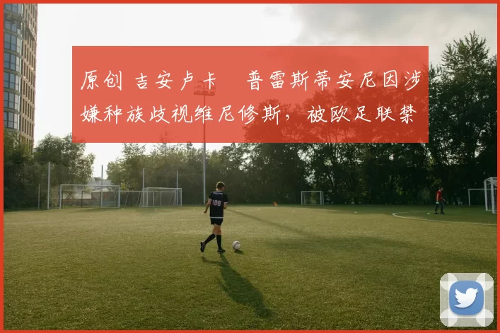 原创 吉安卢卡・普雷斯蒂安尼因涉嫌种族歧视维尼修斯，被欧足联禁赛