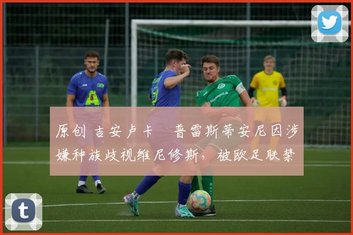 原创 吉安卢卡・普雷斯蒂安尼因涉嫌种族歧视维尼修斯,被欧足联禁赛