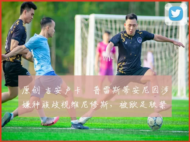 原创 吉安卢卡・普雷斯蒂安尼因涉嫌种族歧视维尼修斯，被欧足联禁赛