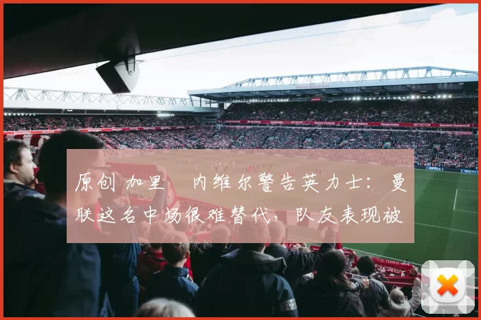 原创 加里・内维尔警告英力士：曼联这名中场很难替代，队友表现被赞 “离谱”