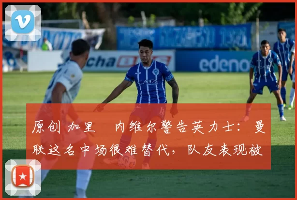 原创 加里・内维尔警告英力士：曼联这名中场很难替代，队友表现被赞 “离谱”