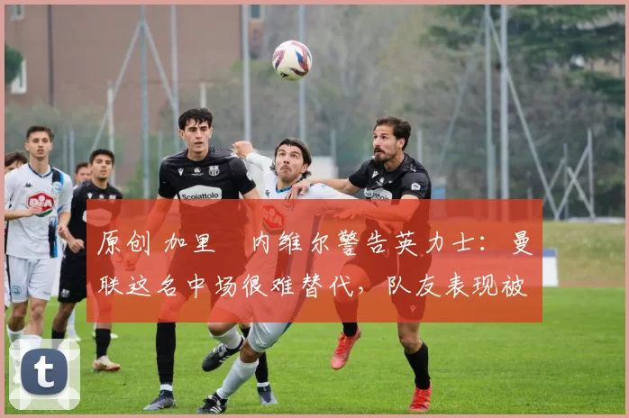 原创 加里・内维尔警告英力士：曼联这名中场很难替代，队友表现被赞 “离谱”