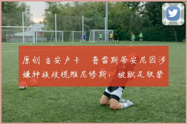 原创 吉安卢卡・普雷斯蒂安尼因涉嫌种族歧视维尼修斯，被欧足联禁赛