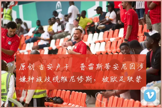 原创 吉安卢卡・普雷斯蒂安尼因涉嫌种族歧视维尼修斯,被欧足联禁赛