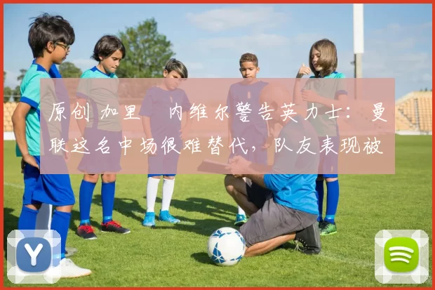 原创 加里・内维尔警告英力士：曼联这名中场很难替代，队友表现被赞 “离谱”