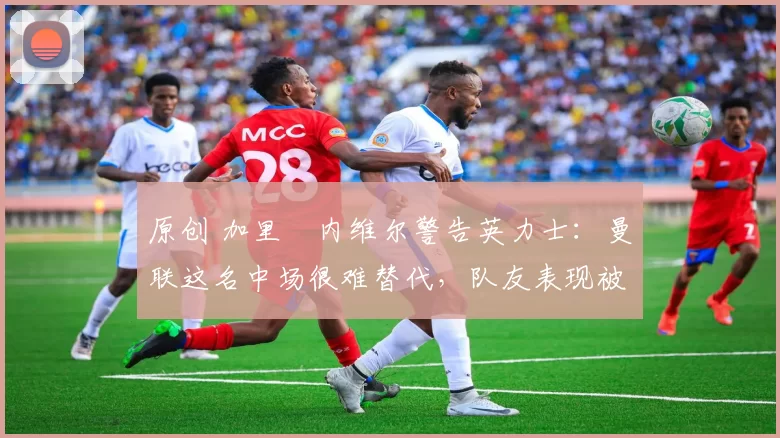 原创 加里・内维尔警告英力士：曼联这名中场很难替代，队友表现被赞 “离谱”
