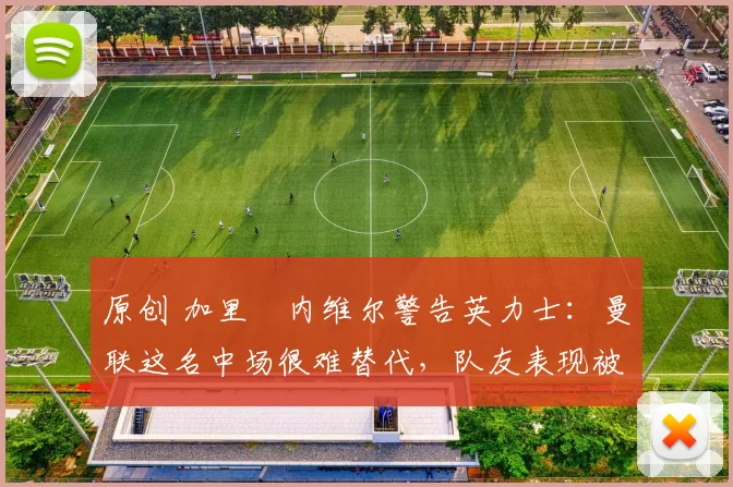 原创 加里・内维尔警告英力士：曼联这名中场很难替代，队友表现被赞 “离谱”