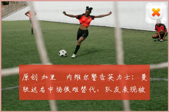 原创 加里・内维尔警告英力士：曼联这名中场很难替代，队友表现被赞 “离谱”