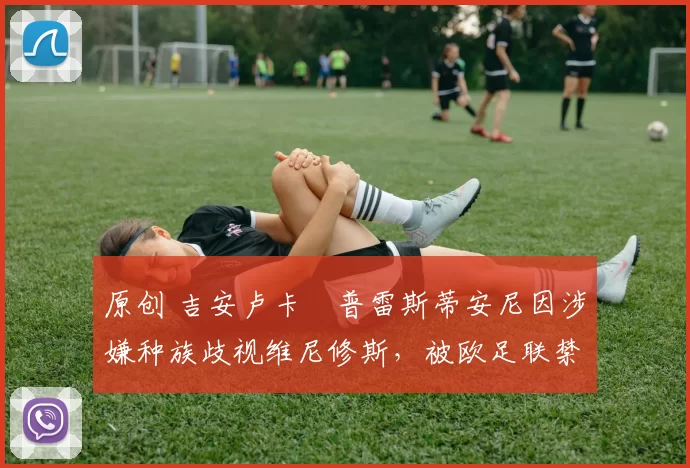 原创 吉安卢卡・普雷斯蒂安尼因涉嫌种族歧视维尼修斯，被欧足联禁赛