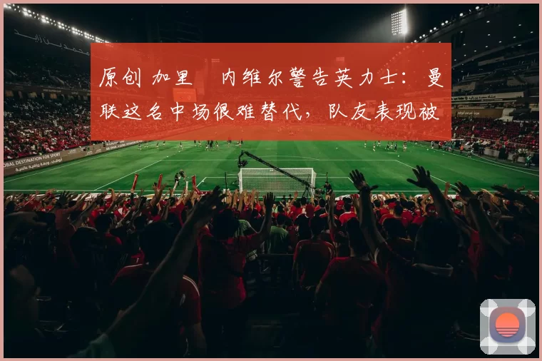 原创 加里・内维尔警告英力士:曼联这名中场很难替代,队友表现被赞 “离谱”