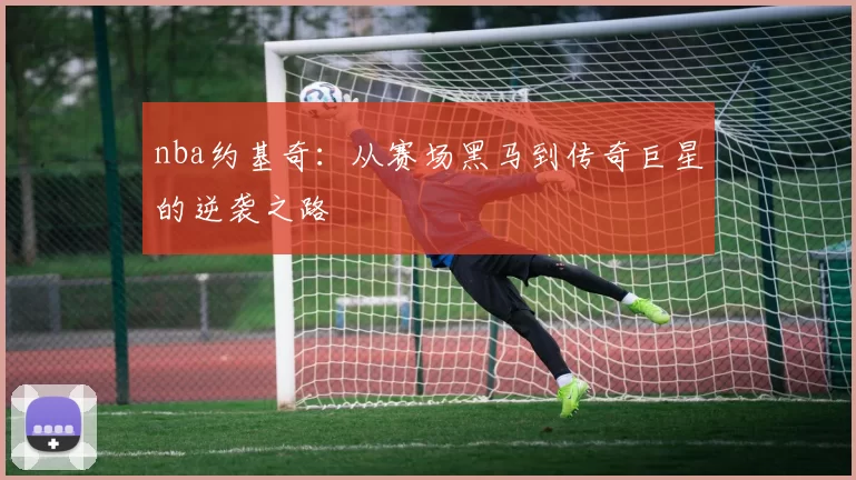 nba约基奇：从赛场黑马到传奇巨星的逆袭之路
