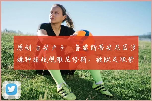 原创 吉安卢卡・普雷斯蒂安尼因涉嫌种族歧视维尼修斯，被欧足联禁赛