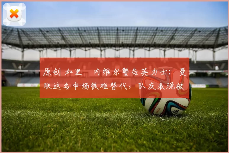 原创 加里・内维尔警告英力士：曼联这名中场很难替代，队友表现被赞 “离谱”