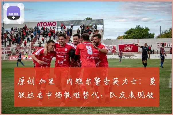 原创 加里・内维尔警告英力士：曼联这名中场很难替代，队友表现被赞 “离谱”