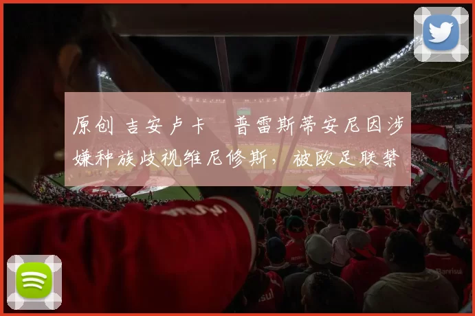 原创 吉安卢卡・普雷斯蒂安尼因涉嫌种族歧视维尼修斯,被欧足联禁赛