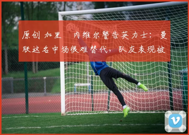原创 加里・内维尔警告英力士：曼联这名中场很难替代，队友表现被赞 “离谱”