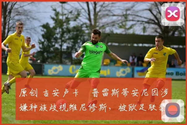 原创 吉安卢卡・普雷斯蒂安尼因涉嫌种族歧视维尼修斯，被欧足联禁赛