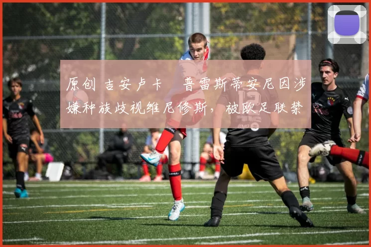 原创 吉安卢卡・普雷斯蒂安尼因涉嫌种族歧视维尼修斯，被欧足联禁赛