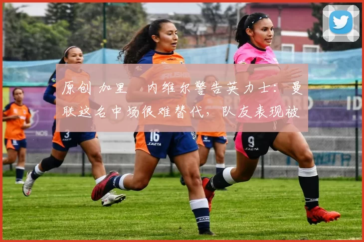 原创 加里・内维尔警告英力士：曼联这名中场很难替代，队友表现被赞 “离谱”