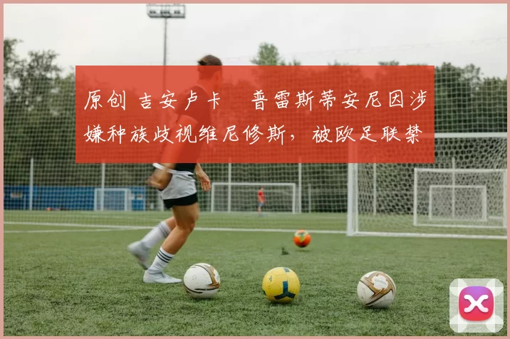 原创 吉安卢卡・普雷斯蒂安尼因涉嫌种族歧视维尼修斯，被欧足联禁赛