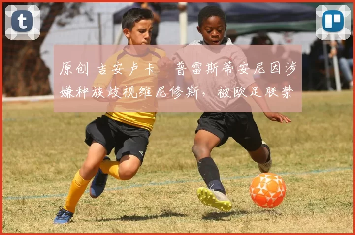 原创 吉安卢卡・普雷斯蒂安尼因涉嫌种族歧视维尼修斯，被欧足联禁赛