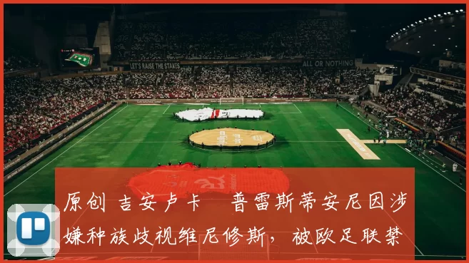 原创 吉安卢卡・普雷斯蒂安尼因涉嫌种族歧视维尼修斯，被欧足联禁赛