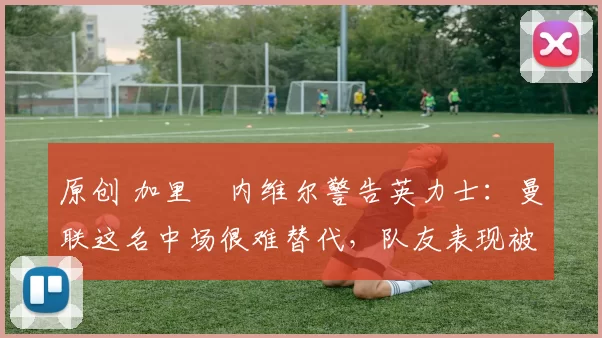 原创 加里・内维尔警告英力士：曼联这名中场很难替代，队友表现被赞 “离谱”