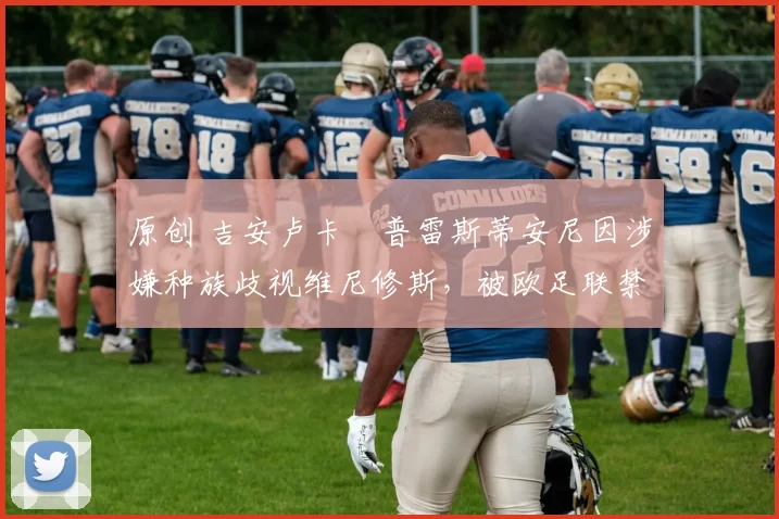 原创 吉安卢卡・普雷斯蒂安尼因涉嫌种族歧视维尼修斯,被欧足联禁赛
