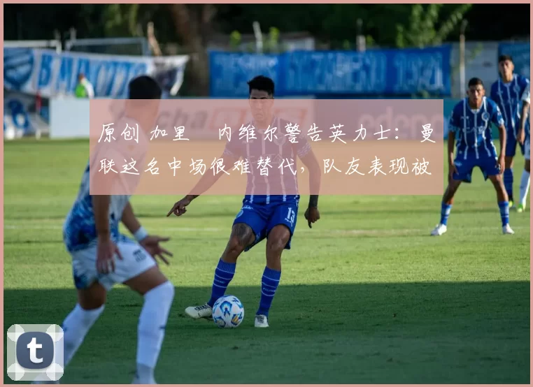 原创 加里・内维尔警告英力士：曼联这名中场很难替代，队友表现被赞 “离谱”