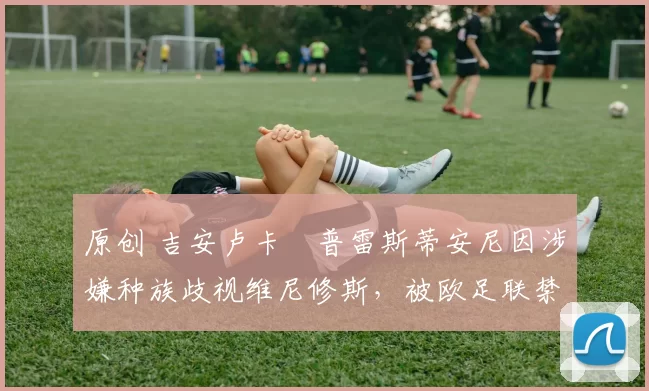 原创 吉安卢卡・普雷斯蒂安尼因涉嫌种族歧视维尼修斯,被欧足联禁赛