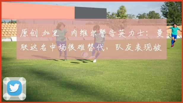 原创 加里・内维尔警告英力士：曼联这名中场很难替代，队友表现被赞 “离谱”