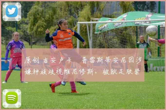 原创 吉安卢卡・普雷斯蒂安尼因涉嫌种族歧视维尼修斯，被欧足联禁赛