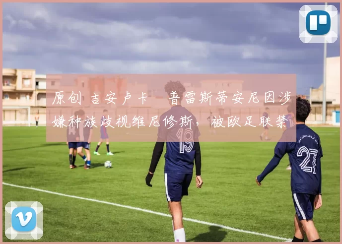 原创 吉安卢卡・普雷斯蒂安尼因涉嫌种族歧视维尼修斯,被欧足联禁赛