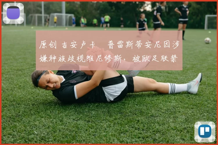 原创 吉安卢卡・普雷斯蒂安尼因涉嫌种族歧视维尼修斯，被欧足联禁赛