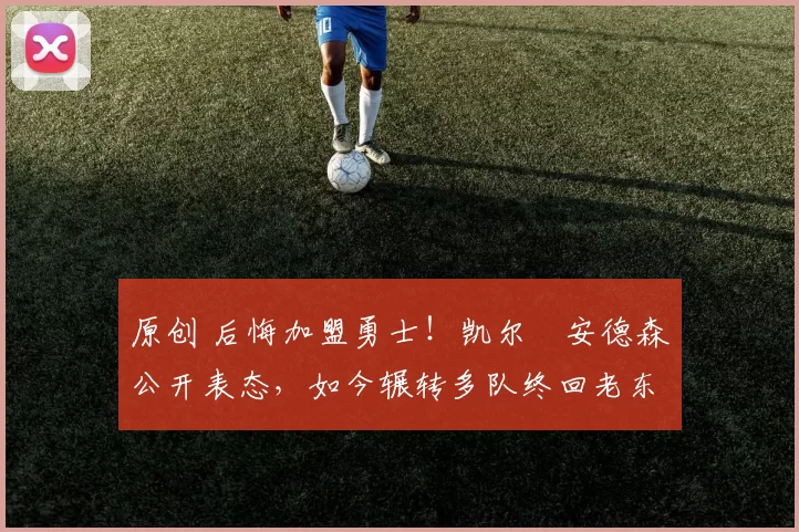 原创 后悔加盟勇士!凯尔・安德森公开表态,如今辗转多队终回老东家