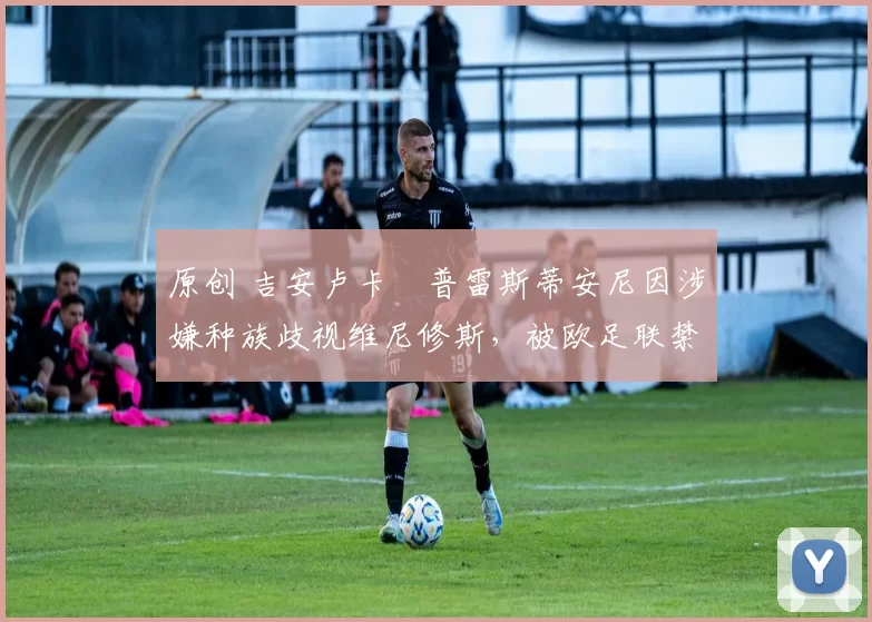 原创 吉安卢卡・普雷斯蒂安尼因涉嫌种族歧视维尼修斯,被欧足联禁赛